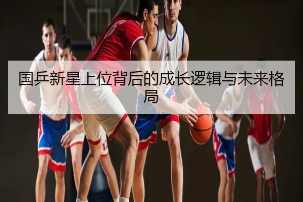 国乒新星上位背后的成长逻辑与未来格局