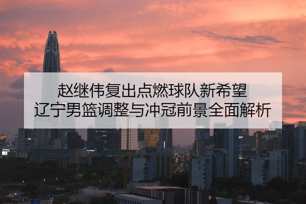 赵继伟复出点燃球队新希望 辽宁男篮调整与冲冠前景全面解析