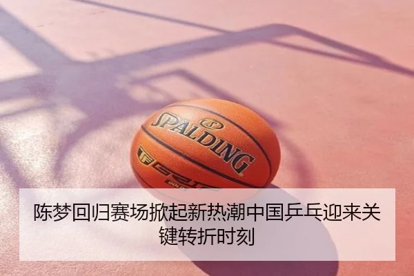 陈梦回归赛场掀起新热潮中国乒乓迎来关键转折时刻