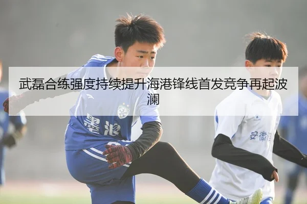 武磊合练强度持续提升海港锋线首发竞争再起波澜