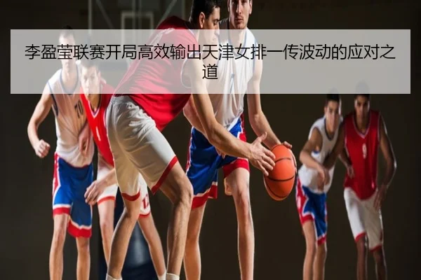 李盈莹联赛开局高效输出天津女排一传波动的应对之道