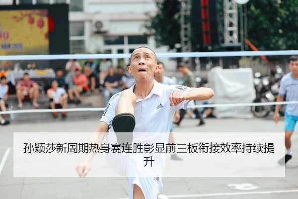 孙颖莎新周期热身赛连胜彰显前三板衔接效率持续提升