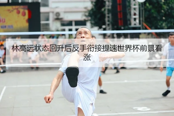 林高远状态回升后反手衔接提速世界杯前景看涨