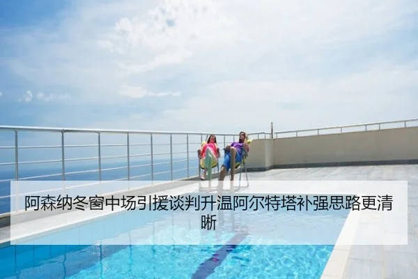 阿森纳冬窗中场引援谈判升温阿尔特塔补强思路更清晰